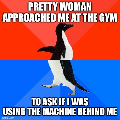 Using the socially awkward penguin meme format, top half of the image has a penguin facing right with a red background and the text “pretty woman approached me at the gym” on top. The bottom half of the image has the penguin’s lower half facing left with a blue background and the text “to as if I was using the machine behind me”.